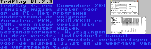 TedPlay V1.2.3 | TedPlay is een Commodore 264 familie muziek speler voor op de PC. Het programma ondersteund de volgende formaten: PRG, PSID/RSID en C8M, een nieuw veelzijdig 8-bit computer muziek bestandsformaat. Wijzigingen in deze versie: Individuele kanaal selectie voor SID muziek, verbeteringen voor de afspeel lijst en de weergave van de verstreken tijd.