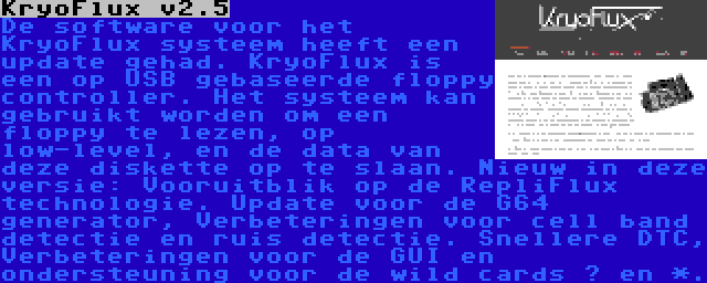 KryoFlux v2.5 | De software voor het KryoFlux systeem heeft een update gehad. KryoFlux is een op USB gebaseerde floppy controller. Het systeem kan gebruikt worden om een floppy te lezen, op low-level, en de data van deze diskette op te slaan. Nieuw in deze versie: Vooruitblik op de RepliFlux technologie. Update voor de G64 generator, Verbeteringen voor cell band detectie en ruis detectie. Snellere DTC, Verbeteringen voor de GUI en ondersteuning voor de wild cards ? en *.