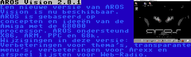 AROS Vision 2.8.1 | Een nieuwe versie van AROS Vision is nu beschikbaar. AROS is gebaseerd op concepten en ideeën van de Amiga met de 68000 processor. AROS ondersteund X86, ARM, PPC en 68k. Wijzigingen in deze versie: Verbeteringen voor thema's, transparante menu's, verbeteringen voor Arexx en afspeel lijsten voor Web-Radio.