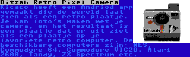 Bitzah Retro Pixel Camera | Kicaco heeft een Andriod app gemaakt die de wereld laat zien als een retro plaatje. Je kan foto's maken met je camera, en het resultaat is een plaatje dat er uit ziet als een plaatje op je favoriete retro computer. De beschikbare computers zijn: NES, Commodore 64, Commodore VIC20, Atari 2600, Tandy, ZX Spectrum etc.