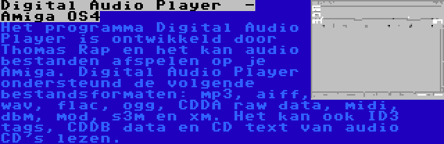 Digital Audio Player  - Amiga OS4 | Het programma Digital Audio Player is ontwikkeld door Thomas Rap en het kan audio bestanden afspelen op je Amiga. Digital Audio Player ondersteund de volgende bestandsformaten: mp3, aiff, wav, flac, ogg, CDDA raw data, midi, dbm, mod, s3m en xm. Het kan ook ID3 tags, CDDB data en CD text van audio CD's lezen.