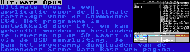 Ultimate Opus | Ultimate Opus is een applicatie voor de Ultimate cartridge voor de Commodore C64. Het programma is ontwikkeld door Lft, en kan gebruikt worden om bestanden te beheren op de SD kaart of via de USB aansluiting. Je kan het programma downloaden van de Commodore Scene Data Base web pagina.