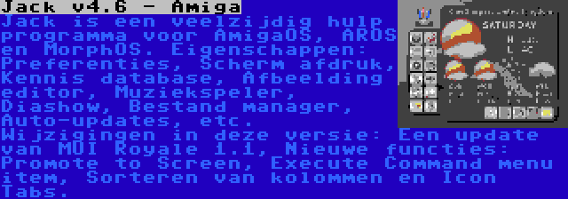 Jack v4.6 - Amiga | Jack is een veelzijdig hulp programma voor AmigaOS, AROS en MorphOS. Eigenschappen: Preferenties, Scherm afdruk, Kennis database, Afbeelding editor, Muziekspeler, Diashow, Bestand manager, Auto-updates, etc. Wijzigingen in deze versie: Een update van MUI Royale 1.1, Nieuwe functies: Promote to Screen, Execute Command menu item, Sorteren van kolommen en Icon Tabs.