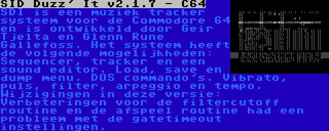 SID Duzz' It v2.1.7 - C64 | SDI is een muziek tracker systeem voor de Commodore 64 en is ontwikkeld door Geir Tjelta en Glenn Rune Gallefoss. Het systeem heeft de volgende mogelijkheden: Sequencer, tracker en een sound editor. Load, save en dump menu. DOS commando's. Vibrato, puls, filter, arpeggio en tempo. Wijzigingen in deze versie: Verbeteringen voor de filtercutoff routine en de afspeel routine had een probleem met de gatetimeout instellingen.