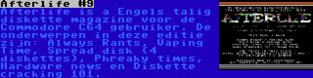 Afterlife #9 | Afterlife is a Engels talig diskette magazine voor de Commodore C64 gebruiker. De onderwerpen in deze editie zijn: Always Rants, Vaping Time, Spread disk (4 diskettes), Phreaky times, Hardware news en Diskette cracking 101.