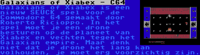 Galaxians of Xiabex - C64 | Galaxians of Xiabex is een nieuw SEUCK spel voor de Commodore 64 gemaakt door Roberto Ricioppo. In het spel moet je een drone besturen op de planeet van Xiabex en vechten tegen het Galaxian empire. Maar denk niet dat je drone het lang kan volhouden, je moet erg voorzichtig zijn.