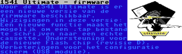 1541 Ultimate - firmware | Voor de 1541 Ultimate is er een nieuwe versie van de firmware beschikbaar. Wijzigingen in deze versie: Een nieuwe functie maakt het mogelijk om een .tap bestand te schrijven naar een echte cassette. Ondersteuning voor de nieuwe Flash chip (revisie D). Verbeteringen voor het configuratie scherm (USB module).