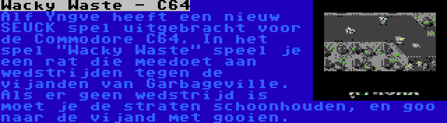 Wacky Waste - C64 | Alf Yngve heeft een nieuw SEUCK spel uitgebracht voor de Commodore C64. In het spel Wacky Waste speel je een rat die meedoet aan wedstrijden tegen de vijanden van Garbageville. Als er geen wedstrijd is moet je de straten schoonhouden, en goo naar de vijand met gooien.