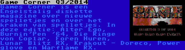 Game Corner Q3/2014 | Games Corner is een Engelstalig diskette magazine over nieuwe spelletjes en over het kraken van spelletjes. In deze editie: Alter Ego, Burnin'Pen '64, Die Ringe von Coplar, Foren Huren, Lunar Blitz RX, Krakout - Doreco, Power glove en Warflame RX.