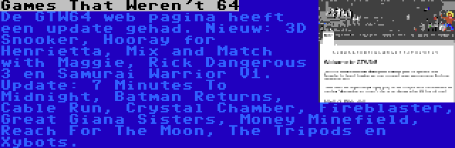 Games That Weren't 64 | De GTW64 web pagina heeft een update gehad. Nieuw: 3D Snooker, Hooray for Henrietta, Mix and Match with Maggie, Rick Dangerous 3 en Samurai Warrior V1. Update: 7 Minutes To Midnight, Batman Returns, Cable Run, Crystal Chamber, Fireblaster, Great Giana Sisters, Money Minefield, Reach For The Moon, The Tripods en Xybots.