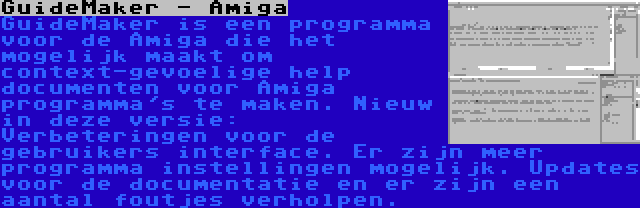 GuideMaker - Amiga | GuideMaker is een programma voor de Amiga die het mogelijk maakt om context-gevoelige help documenten voor Amiga programma's te maken. Nieuw in deze versie: Verbeteringen voor de gebruikers interface. Er zijn meer programma instellingen mogelijk. Updates voor de documentatie en er zijn een aantal foutjes verholpen.