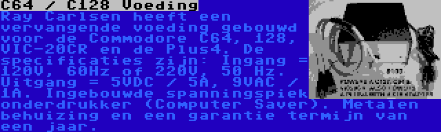 C64 / C128 Voeding | Ray Carlsen heeft een vervangende voeding gebouwd voor de Commodore C64, 128, VIC-20CR en de Plus4. De specificaties zijn: Ingang = 120V, 60Hz of 220V, 50 Hz. Uitgang = 5VDC / 5A, 9VAC / 1A. Ingebouwde spanningspiek onderdrukker (Computer Saver). Metalen behuizing en een garantie termijn van een jaar.