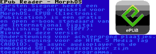 EPub Reader - MorphOS | Carsten Siegner heeft een EPub reader ontwikkeld voor MorphOS. EPUB (Electronic Publication) is een gratis en open e-book standaard van de International Digital Publishing Forum (IDPF). Nieuw in deze versie: Ondersteuning voor achtergrond plaatjes. Ondersteuning voor de HTML 5 Media Tag <AUDIO>. De async audioplayer en de embedded GUI van audioplayer zijn toegevoegd aan het programma.