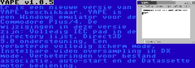 YAPE v1.0.5 | Er is een nieuwe versie van YAPE beschikbaar. YAPE is een Windows emulator voor de Commodore Plus/4. De wijzigingen in deze versie zijn: Volledig IEC pad in de directory lijst, Direct3D 9.0 ondersteuning, Een verbeterde volledig scherm mode, Instelbare video oversampling in DX mode. Verbeteringen voor bestand associatie, auto-start en de Datassette motor bediening.