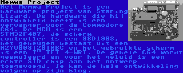 Memwa Project | Het Memwa Project is een hardware project van Staring Lizard. De hardware die hij ontwikkeld heeft is een vervanger voor de Commodore C64. De MCU is een STM32F407, de scherm controller is een SSD1963, het geheugen bestaat uit een H27UBG8T2BTRBC en het gebruikte scherm is een 7 TFT 4-WRT. De gehele C64 wordt geëmuleerd en voor het geluid is een echte SID chip aan het ontwerp toegevoegd. Je kan de hele ontwikkeling volgen op zijn blog.