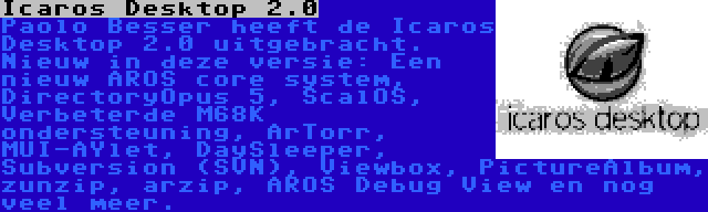 Icaros Desktop 2.0 | Paolo Besser heeft de Icaros Desktop 2.0 uitgebracht. Nieuw in deze versie: Een nieuw AROS core system, DirectoryOpus 5, ScalOS, Verbeterde M68K ondersteuning, ArTorr, MUI-AYlet, DaySleeper, Subversion (SVN), Viewbox, PictureAlbum, zunzip, arzip, AROS Debug View en nog veel meer.