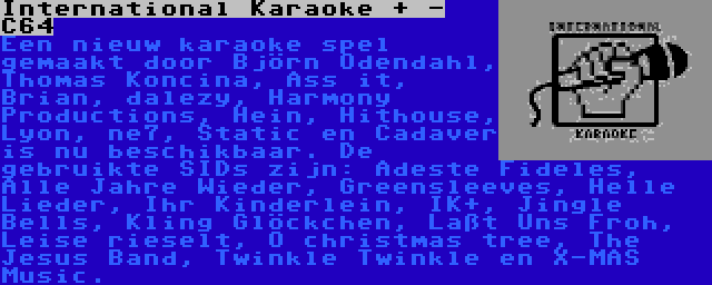 International Karaoke + - C64 | Een nieuw karaoke spel gemaakt door Björn Odendahl, Thomas Koncina, Ass it, Brian, dalezy, Harmony Productions, Hein, Hithouse, Lyon, ne7, Static en Cadaver is nu beschikbaar. De gebruikte SIDs zijn: Adeste Fideles, Alle Jahre Wieder, Greensleeves, Helle Lieder, Ihr Kinderlein, IK+, Jingle Bells, Kling Glöckchen, Laßt Uns Froh, Leise rieselt, O christmas tree, The Jesus Band, Twinkle Twinkle en X-MAS Music.