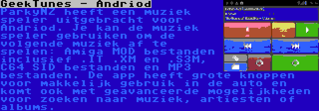 GeekTunes - Andriod | ParkyNZ heeft een muziek speler uitgebracht voor Andriod. Je kan de muziek speler gebruiken om de volgende muziek af te spelen: Amiga MOD bestanden inclusief .IT .XM en .S3M, C64 SID bestanden en MP3 bestanden. De app heeft grote knoppen voor makkelijk gebruik in de auto en komt ook met geavanceerde mogelijkheden voor zoeken naar muziek, artiesten of albums.