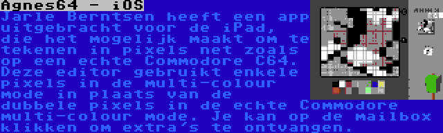 Agnes64 - iOS | Jarle Berntsen heeft een app uitgebracht voor de iPad, die het mogelijk maakt om te tekenen in pixels net zoals op een echte Commodore C64. Deze editor gebruikt enkele pixels in de multi-colour mode in plaats van de dubbele pixels in de echte Commodore multi-colour mode. Je kan op de mailbox klikken om extra's te ontvangen.