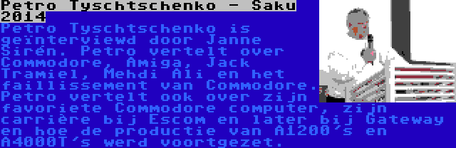 Petro Tyschtschenko - Saku 2014 | Petro Tyschtschenko is geïnterviewd door Janne Sirén. Petro vertelt over Commodore, Amiga, Jack Tramiel, Mehdi Ali en het faillissement van Commodore. Petro vertelt ook over zijn favoriete Commodore computer, zijn carrière bij Escom en later bij Gateway en hoe de productie van A1200's en A4000T's werd voortgezet.