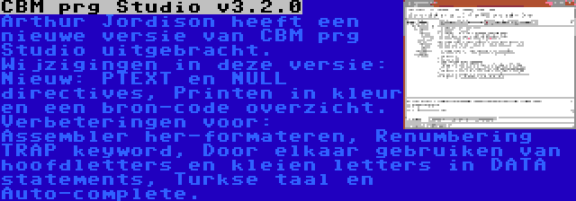 CBM prg Studio v3.2.0 | Arthur Jordison heeft een nieuwe versie van CBM prg Studio uitgebracht. Wijzigingen in deze versie: Nieuw: PTEXT en NULL directives, Printen in kleur en een bron-code overzicht. Verbeteringen voor: Assembler her-formateren, Renumbering TRAP keyword, Door elkaar gebruiken van hoofdletters en kleien letters in DATA statements, Turkse taal en Auto-complete.