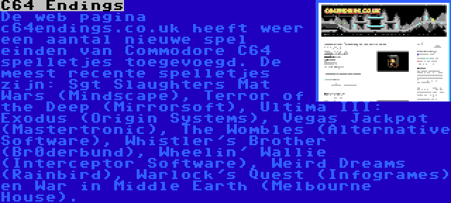 C64 Endings | De web pagina c64endings.co.uk heeft weer een aantal nieuwe spel einden van Commodore C64 spelletjes toegevoegd. De meest recente spelletjes zijn: Sgt Slaughters Mat Wars (Mindscape), Terror of the Deep (Mirrorsoft), Ultima III: Exodus (Origin Systems), Vegas Jackpot (Mastertronic), The Wombles (Alternative Software), Whistler's Brother (Br0derbund), Wheelin' Wallie (Interceptor Software), Weird Dreams (Rainbird), Warlock's Quest (Infogrames) en War in Middle Earth (Melbourne House).