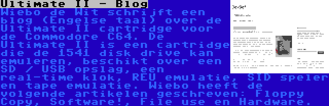 Ultimate II - Blog | Wiebo de Wit schrijft een blog (Engelse taal) over de Ultimate II cartridge voor de Commodore C64. De Ultimate II is een cartridge die de 1541 disk drive kan emuleren, beschikt over een SD / USB opslag, een real-time klok, REU emulatie, SID speler en tape emulatie. Wiebo heeft de volgende artikelen geschreven: Floppy Copy, Software!, File use en Hardware.