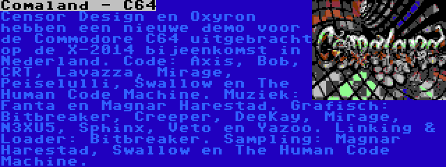 Comaland - C64 | Censor Design en Oxyron hebben een nieuwe demo voor de Commodore C64 uitgebracht op de X-2014 bijeenkomst in Nederland. Code: Axis, Bob, CRT, Lavazza, Mirage, Peiselulli, Swallow en The Human Code Machine. Muziek: Fanta en Magnar Harestad. Grafisch: Bitbreaker, Creeper, DeeKay, Mirage, N3XU5, Sphinx, Veto en Yazoo. Linking & Loader: Bitbreaker. Sampling: Magnar Harestad, Swallow en The Human Code Machine.