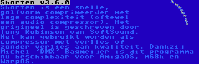 Shorten v3.6.0 | Shorten is een snelle, golfvorm comprimeerder met lage complexiteit (oftewel een audio compressor). Het origineel is geschreven door Tony Robinson van SoftSound. Het kan gebruikt worden als compressor met verlies of zonder verlies aan kwaliteit. Dankzij Michel 'DMX' Bagmeijer is dit programma nu beschikbaar voor AmigaOS, m68k en WarpOS.