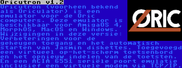 Oricutron v1.2 | Oricutron (voorheen bekend als Oriculator) is een emulator voor de Oric computers. Deze emulator is beschikbaar voor AmigaOS 4, MorphOS, MacOS en Windows. Wijzigingen in deze versie: Verbeteringen voor de geheugen toegang en het automatisch starten van Jasmin diskettes. Toegevoegd een virtueel op-het-scherm toetsenbord en het opnieuw indelen van de toetsten. En een ACIA 6551 seriële poort emulatie inclusief een virtuele modem via TCP/IP.