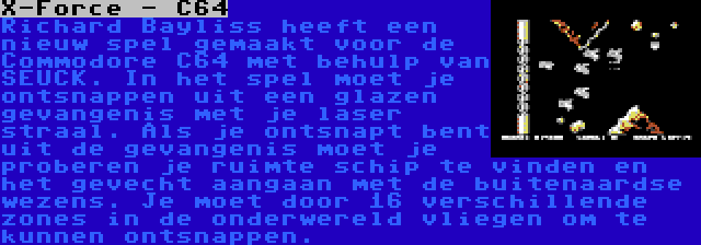 X-Force - C64 | Richard Bayliss heeft een nieuw spel gemaakt voor de Commodore C64 met behulp van SEUCK. In het spel moet je ontsnappen uit een glazen gevangenis met je laser straal. Als je ontsnapt bent uit de gevangenis moet je proberen je ruimte schip te vinden en het gevecht aangaan met de buitenaardse wezens. Je moet door 16 verschillende zones in de onderwereld vliegen om te kunnen ontsnappen.