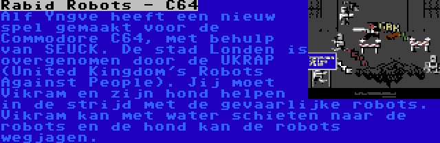 Rabid Robots - C64 | Alf Yngve heeft een nieuw spel gemaakt voor de Commodore C64, met behulp van SEUCK. De stad Londen is overgenomen door de UKRAP (United Kingdom's Robots Against People). Jij moet Vikram en zijn hond helpen in de strijd met de gevaarlijke robots. Vikram kan met water schieten naar de robots en de hond kan de robots wegjagen.