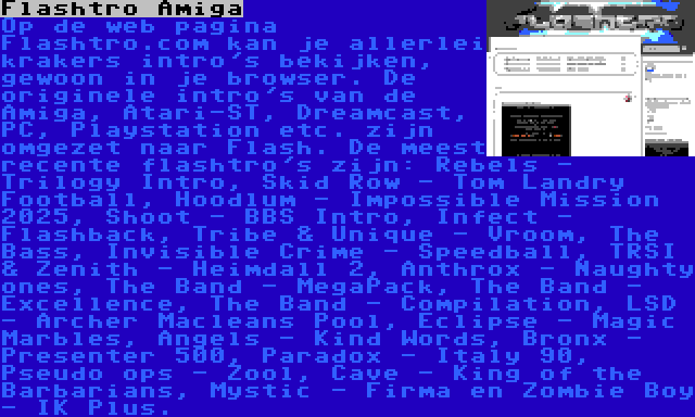 Flashtro Amiga | Op de web pagina Flashtro.com kan je allerlei krakers intro's bekijken, gewoon in je browser. De originele intro's van de Amiga, Atari-ST, Dreamcast, PC, Playstation etc. zijn omgezet naar Flash. De meest recente flashtro's zijn: Rebels - Trilogy Intro, Skid Row - Tom Landry Football, Hoodlum - Impossible Mission 2025, Shoot - BBS Intro, Infect - Flashback, Tribe & Unique - Vroom, The Bass, Invisible Crime - Speedball, TRSI & Zenith - Heimdall 2, Anthrox - Naughty ones, The Band - MegaPack, The Band - Excellence, The Band - Compilation, LSD - Archer Macleans Pool, Eclipse - Magic Marbles, Angels - Kind Words, Bronx - Presenter 500, Paradox - Italy 90, Pseudo ops - Zool, Cave - King of the Barbarians, Mystic - Firma en Zombie Boy - IK Plus.