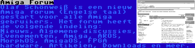 Amiga Forum | Olaf Schönweiß is een nieuw Amiga forum (Engelse taal) gestart voor alle Amiga gebruikers. Het forum heeft de volgende indeling: Nieuws, Algemene discussies, Evenementen, Amiga, AROS, MorphOS, AmigaOS, FPGA hardware, Artikelen, Downloads en meer.