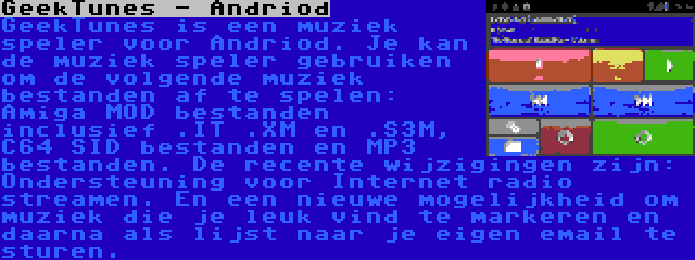 GeekTunes - Andriod | GeekTunes is een muziek speler voor Andriod. Je kan de muziek speler gebruiken om de volgende muziek bestanden af te spelen: Amiga MOD bestanden inclusief .IT .XM en .S3M, C64 SID bestanden en MP3 bestanden. De recente wijzigingen zijn: Ondersteuning voor Internet radio streamen. En een nieuwe mogelijkheid om muziek die je leuk vind te markeren en daarna als lijst naar je eigen email te sturen.