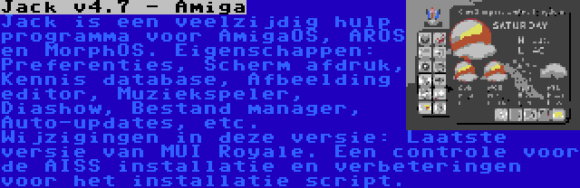 Jack v4.7 - Amiga | Jack is een veelzijdig hulp programma voor AmigaOS, AROS en MorphOS. Eigenschappen: Preferenties, Scherm afdruk, Kennis database, Afbeelding editor, Muziekspeler, Diashow, Bestand manager, Auto-updates, etc. Wijzigingen in deze versie: Laatste versie van MUI Royale. Een controle voor de AISS installatie en verbeteringen voor het installatie script.