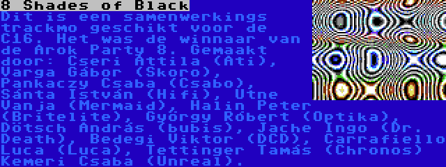 8 Shades of Black | Dit is een samenwerkings trackmo geschikt voor de C16. Het was de winnaar van de Árok Party 8. Gemaakt door: Cseri Attila (Ati), Varga Gábor (Skoro), Pankaczy Csaba (Csabo), Sánta István (Hifi), Utne Vanja (Mermaid), Halin Peter (Britelite), György Róbert (Optika), Dötsch András (bubis), Jache Ingo (Dr. Death), Bedegi Viktor (DCD), Carrafiello Luca (Luca), Tettinger Tamás (Chronos) Kemeri Csaba (Unreal).