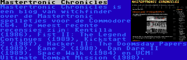 Mastertronic Chronicles | Mastertronic Chronicles is een blog van witchfinder over de Mastertronic spelletjes voor de Commodore C64. De meest recente recensies zijn: Kentilla (1986), Fist II: The Legend Continues (1989), Kickstart 2 (1987), Hacker II: The Doomsday Papers (1989), Kane 2 (1988), Dan Dare II (1989), Space Walk (1984) en UCM: Ultimate Combat Mission (1988).