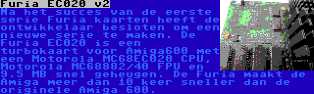 Furia EC020 v2 | Na het succes van de eerste serie Furia kaarten heeft de ontwikkelaar besloten om een nieuwe serie te maken. De Furia EC020 is een turbokaart voor Amiga600 met een Motorola MC68EC020 CPU, Motorola MC68882/40 FPU en 9.5 MB snel geheugen. De Furia maakt de Amiga meer dan 10 keer sneller dan de originele Amiga 600.