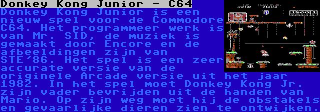 Donkey Kong Junior - C64 | Donkey Kong Junior is een nieuw spel voor de Commodore C64. Het programmeer werk is van Mr. SID, de muziek is gemaakt door Encore en de afbeeldingen zijn van STE'86. Het spel is een zeer accurate versie van de originele Arcade versie uit het jaar 1982. In het spel moet Donkey Kong Jr. zijn vader bevrijden uit de handen van Mario. Op zijn weg moet hij de obstakels en gevaarlijke dieren zien te ontwijken.