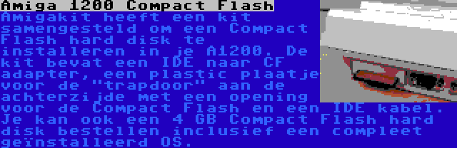 Amiga 1200 Compact Flash | Amigakit heeft een kit samengesteld om een Compact Flash hard disk te installeren in je A1200. De kit bevat een IDE naar CF adapter, een plastic plaatje voor de trapdoor aan de achterzijde met een opening voor de Compact Flash en een IDE kabel. Je kan ook een 4 GB Compact Flash hard disk bestellen inclusief een compleet geïnstalleerd OS.