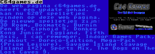 C64games.de | De web pagina c64games.de heeft een update gehad. Je kan nu 6207 spelletjes vinden op deze web pagina. De nieuwe spelletjes zijn: 3D Roam, Boxmatch, Burnin Pen 64, Ciphoid 9, Donkey Kong Junior, Eggland, Fifth Axis, I can remember, Indoor Games Pack, Krakout - Doreco-Edition, Mega-Pack (Prism Leisure), Savage Island (Savage Island 1+2), Sports Mix, The Dogs en The Lost Caves 9.