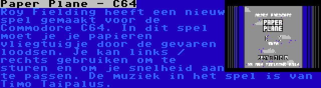 Paper Plane - C64 | Roy Fielding heeft een nieuw spel gemaakt voor de Commodore C64. In dit spel moet je je papieren vliegtuigje door de gevaren loodsen. Je kan links / rechts gebruiken om te sturen en om je snelheid aan te passen. De muziek in het spel is van Timo Taipalus.