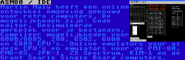 ASM80 / IDE | Martin Maly heeft een online ontwikkel omgeving gebouwd voor retro computers. De mogelijkheden zijn: Code editor, Gesimuleerde werkplek voor je bestanden, Compileer mogelijkheden voor 8080/8085, Z80, 6502, 6800 en 6809 CPU's. Online emulators voor al deze CPU's en emulators voor de PMI-80, PMD-85, JPR-1, ZX Spectrum, KIM-1 en de Grant Searle Single Board computers.