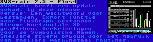 SVS-calc 2.5 - Plus4 | SVS-calc heeft een update gehad. In deze nieuwe versie: Een wachtwoord voor bestanden. Export functie voor PlusGraph bestanden. Nieuwe horizontale 3D grafieken. Verbeteringen voor de Symbolische Namen. Snellere scherm opbouw door het gebruik van snellere machinetaal routines.