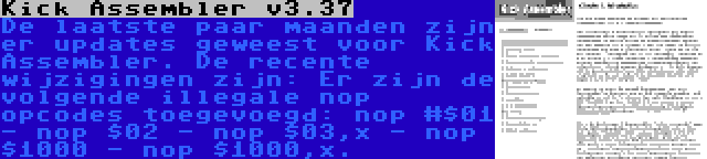 Kick Assembler v3.37 | De laatste paar maanden zijn er updates geweest voor Kick Assembler. De recente wijzigingen zijn: Er zijn de volgende illegale nop opcodes toegevoegd: nop #$01 - nop $02 - nop $03,x - nop $1000 - nop $1000,x.