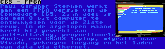 C65 - FPGA | Paul Gardner-Stephen werkt aan een FPGA versie van de Commodore C65. Zijn doel is om een 8-bit computer te ontwikkelen voor de 21ste eeuw. In de afgelopen maand heeft hij gewerkt aan anti-aliasing, proportionele fonts, een C65GS laptop, migratie naar Vivado, geheugen toegang en het laden van data via ethernet.