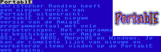 PortablE | Christopher Handley heeft een nieuwe versie van PortablE uitgebracht. PortablE is een nieuwe versie van de AmigaE programmeertaal met vele verbeteringen. Het programma is beschikbaar voor Amiga OS3, OS4, AROS, MorphOS en Windows. Je kan de complete lijst van nieuwe en verbeterde items vinden op de PortablE web pagina.