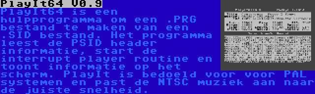 PlayIt64 V0.9 | PlayIt64 is een hulpprogramma om een .PRG bestand te maken van een .SID bestand. Het programma leest de PSID header informatie, start de interrupt player routine en toont informatie op het scherm. PlayIt is bedoeld voor voor PAL systemen en past de NTSC muziek aan naar de juiste snelheid.