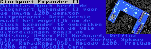 Clockport Expander II | Matthias Münch heeft de Clockport Expander II voor de Amiga 1200 desktop uitgebracht. Deze versie maakt het mogelijk om de Clock Expander te gebruiken samen met een van de vele uitbreidingen zoals de BVision, G-Rex PCI Busboard, Delfina Flipper, MP3@64, Silver Surfer, Subway USB, RapidRoad USB, Melody 1200, Prelude 1200 en de VS1011 Card.